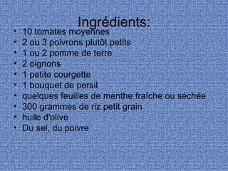 Ingrédients:
•   10 tomates moyennes
•   2 ou 3 poivrons plutôt petits
•   1 ou 2 pomme de terre
•   2 oignons
•   1 petite courgette
•   1 bouquet de persil
•   quelques feuilles de menthe fraîche ou séchée
•   300 grammes de riz petit grain
•   huile d'olive
•   Du sel, du poivre
 