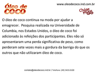 www.oleodecoco.ind.com.br



O óleo de coco continua na moda por ajudar a
emagrecer. Pesquisa realizada na Universidade de
Columbia, nos Estados Unidos, o óleo de coco foi
adicionado às refeições dos participantes. Eles não só
apresentaram uma perda significativa de peso, como
perderam sete vezes mais a gordura da barriga do que os
outros que não utilizaram óleo de coco.



             contato@oleodecoco.ind.br / Telefone: (49) 3433.0100
 