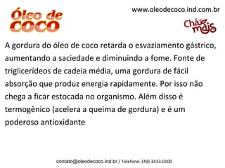 www.oleodecoco.ind.com.br



A gordura do óleo de coco retarda o esvaziamento gástrico,
aumentando a saciedade e diminuindo a fome. Fonte de
triglicerídeos de cadeia média, uma gordura de fácil
absorção que produz energia rapidamente. Por isso não
chega a ficar estocada no organismo. Além disso é
termogênico (acelera a queima de gordura) e é um
poderoso antioxidante



              contato@oleodecoco.ind.br / Telefone: (49) 3433.0100
 