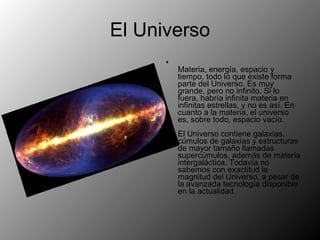 El Universo Materia, energía, espacio y tiempo, todo lo que existe forma parte del Universo. Es muy grande, pero no infinito. Si lo fuera, habría infinita materia en infinitas estrellas, y no es así. En cuanto a la materia, el universo es, sobre todo, espacio vacío. El Universo contiene galaxias, cúmulos de galaxias y estructuras de mayor tamaño llamadas supercúmulos, además de materia intergaláctica. Todavía no sabemos con exactitud la magnitud del Universo, a pesar de la avanzada tecnología disponible en la actualidad. 