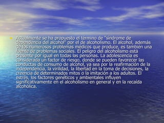 Actualmente se ha propuesto el término de "síndrome de dependencia del alcohol" por el de alcoholismo. El alcohol, además de los numerosos problemas médicos que produce, es también una fuente de problemas sociales. El peligro del alcoholismo está presente por igual en todas las personas. La adolescencia es considerada un factor de riesgo, donde se pueden favorecer las conductas de consumo de alcohol, ya sea por la reafirmación de la independencia, la virilidad, la libertad en la toma de decisiones, la creencia de determinados mitos o la imitación a los adultos. El estrés, los factores genéticos y ambientales influyen significativamente en el alcoholismo en general y en la recaída alcohólica.