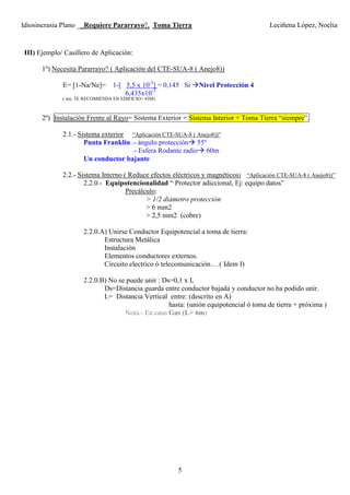 Idiosincrasia Plano __Requiere Pararrayo?, Toma Tierra Leciñena López, Noelia
5
III) Ejemplo/ Casillero de Aplicación:
1º) Necesita Pararrayo? ( Aplicación del CTE-SUA-8 ( Anejo8))
E= [1-Na/Ne]= 1-[ 5,5 x 10-3
] = 0,145 Sí Nivel Protección 4
6,435x10-3
( nte, TE RECOMIENDA EN EDIFICIO> 43M)
2º) Instalación Frente al Rayo= Sistema Exterior + Sistema Interior + Toma Tierra “siempre”.
2.1.- Sistema exterior “Aplicación CTE-SUA-8 ( Anejo8))”
Punta Franklin .- ángulo protección 55º
.- Esfera Rodante radio 60m
Un conductor bajante
2.2.- Sistema Interno ( Reduce efectos eléctricos y magnéticos) “Aplicación CTE-SUA-8 ( Anejo8))”
2.2.0.- Equipotencionalidad “ Protector adiccional, Ej: equipo datos”
Precálculo:
> 1/2 diámetro protección
> 6 mm2
> 2,5 mm2 (cobre)
2.2.0.A) Unirse Conductor Equipotencial a toma de tierra:
Estructura Metálica
Instalación
Elementos conductores externos.
Circuito electrico ó telecomunicación….( Idem I)
2.2.0.B) No se puede unir : Ds=0,1 x L
Ds=Distancia guarda entre conductor bajada y conductor no ha podido unir.
L= Distancia Vertical entre: (descrito en A)
hasta: (unión equipotencial ó toma de tierra + próxima )
Nota.- En caso Gas (L> 6m)
 