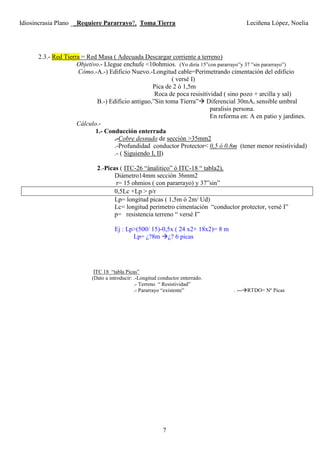 Idiosincrasia Plano __Requiere Pararrayo?, Toma Tierra Leciñena López, Noelia
7
2.3.- Red Tierra = Red Masa ( Adecuada Descargar corriente a terreno)
Objetivo.- Llegue enchufe <10ohmios. (Yo diría 15”con pararrayo”y 37 ”sin pararrayo”)
Cómo.-A.-) Edificio Nuevo.-Longitud cable=Perimetrando cimentación del edificio
( versé I)
Pica de 2 ó 1,5m
Roca de poca resisitividad ( sino pozo + arcilla y sal)
B.-) Edificio antiguo,”Sin toma Tierra” Diferencial 30mA, sensible umbral
paralisis persona.
En reforma en: A en patio y jardines.
Cálculo.-
1.- Conducción enterrada
.-Cobre desnudo de sección >35mm2
.-Profundidad conductor Protector< 0,5 ó 0.8m (tener menor resistividad)
.- ( Siguiendo I, II)
2.-Picas ( ITC-26 “ánalitico” ó ITC-18 “ tabla2),
Diámetro14mm sección 36mm2
r= 15 ohmios ( con pararrayo) y 37”sin”
0,5Lc +Lp > p/r
Lp= longitud picas ( 1,5m ó 2m/ Ud)
Lc= longitud perimetro cimentación “conductor protector, versé I”
p= resistencia terreno “ versé I”
Ej : Lp>(500/ 15)-0,5x ( 24 x2+ 18x2)= 8 m
Lp= ¿?8m ¿? 6 picas
ITC 18 “tabla Picas”
(Dato a introducir: .-Longitud conductor enterrado.
.- Terreno “ Resistividad”
.- Pararrayo “existente” . --- RTDO= Nº Picas
 