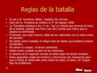 Reglas  de la batalla  Si vas a la  Tomatina , debes  respetar las normas. Este año la  Tomatina  se celebra el 27 de Agosto 2008.  La  Tomatina  empieza a las 11 hs.  hay un cohete que anuncia el inicio de la batalla, pasada una hora, hay otro cohete que indica que la batalla ha terminado.  El tomate, que está maduro, debe de ser aplastado con la mano antes de lanzarlo.  No debes entrar botellas ni ningún tipo de objeto que pudiera producir accidentes.   No debes ni romper, ni lanzar camisetas.   Debes tener cuidado al paso de los camiones.   Al disparo de la segunda carcasa se debe dejar de lanzar tomates.     Estas pequeñas reglas de civismo y convivencia son necesarias para que la fiesta se desarrolle como todos los años, es decir, sin ningún tipo de problemas. 