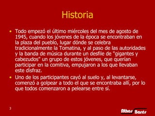 Historia Todo empezó el último miércoles del mes de agosto de 1945, cuando los jóvenes de la época se encontraban en la plaza del pueblo, lugar dónde se celebra tradicionalmente la Tomatina, y al paso de las autoridades y la banda de música durante un desfile de "gigantes y cabezudos" un grupo de estos jóvenes, que querían participar en la comitiva, empujaron a los que llevaban este disfraz.  Uno de los participantes cayó al suelo y, al levantarse, comenzó a golpear a todo el que se encontraba allí, por lo que todos comenzaron a pelearse entre sí.  