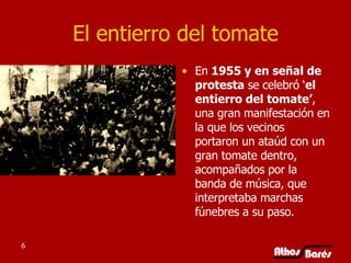 El entierro del tomate En  1955 y en señal de protesta  se celebró ‘ el entierro del tomate’ , una gran manifestación en la que los vecinos portaron un ataúd con un gran tomate dentro, acompañados por la banda de música, que interpretaba marchas fúnebres a su paso.  