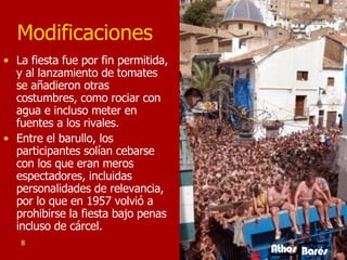 Modificaciones La fiesta fue por fin permitida, y al lanzamiento de tomates se añadieron otras costumbres, como rociar con agua e incluso meter en fuentes a los rivales.  Entre el barullo, los participantes solían cebarse con los que eran meros espectadores, incluidas personalidades de relevancia, por lo que en 1957 volvió a prohibirse la fiesta bajo penas incluso de cárcel. 