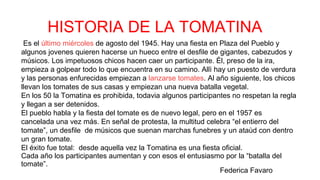 Es el último miércoles de agosto del 1945. Hay una fiesta en Plaza del Pueblo y
algunos jovenes quieren hacerse un hueco entre el desfile de gigantes, cabezudos y
músicos. Los impetuosos chicos hacen caer un participante. Él, preso de la ira,
empieza a golpear todo lo que encuentra en su camino. Allì hay un puesto de verdura
y las personas enfurecidas empiezan a lanzarse tomates. Al año siguiente, los chicos
llevan los tomates de sus casas y empiezan una nueva batalla vegetal.
En los 50 la Tomatina es prohibida, todavia algunos participantes no respetan la regla
y llegan a ser detenidos.
El pueblo habla y la fiesta del tomate es de nuevo legal, pero en el 1957 es
cancelada una vez más. En señal de protesta, la multitud celebra “el entierro del
tomate”, un desfile de músicos que suenan marchas funebres y un ataùd con dentro
un gran tomate.
El éxito fue total: desde aquella vez la Tomatina es una fiesta oficial.
Cada año los participantes aumentan y con esos el entusiasmo por la “batalla del
tomate”.
HISTORIA DE LA TOMATINA
Federica Favaro
 