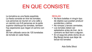 EN QUE CONSISTE
La tomatina es una fiesta española.
La fiesta consiste en tirar los tomates.
Las personas se reunen en una calle y
un camión con 6-8 personas en la parte
superior distribuye los tomates, tambien
hay aspersores que riegan el camino con
agua.
Se han utilizado cerca de 125 toneladas
de tomate en cada fiesta.
REGLAS:

No lleve botellas ni ningún tipo
de objetos que puedan producir
accidentes y daños.

No rompas y lances camisetas.

Los tomates deben ser
aplastados antes de tirar, de lo
contrario es fácil herir a alguien.

En el segundo pitido (toma de un
Big Bang) tienes que dejar de
lanzar los tomates
Ada Sofia Sforzi
 