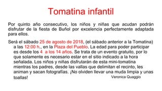 Tomatina infantil
Por quinto año consecutivo, los niños y niñas que acudan podrán
disfrutar de la fiesta de Buñol por excelencia perfectamente adaptada
para ellos.
Será el sábado 25 de agosto de 2018, (el sábado anterior a la Tomatina)
a las 12:00 h., en la Plaza del Pueblo. La edad para poder participar
es desde los 4 a los 14 años. Se trata de un evento gratuito, por lo
que solamente es necesario estar en el sitio indicado a la hora
señalada. Los niños y niñas disfrutarán de esta mini-tomatina
mientras los padres, desde las vallas que delimitan el recinto, les
animan y sacan fotografías. ¡No olviden llevar una muda limpia y unas
toallas! animan y sacan fotografías. ¡No olviden llevar una muda
limpia y unas toallas!
Veronica Quaggio
 