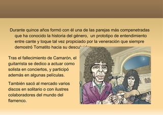Durante quince años formó con él una de las parejas más compenetradas que ha conocido la historia del género,  un prototipo de entendimiento entre cante y toque tal vez propiciado por la veneración que siempre demostró Tomatito hacia su descubridor. Tras el fallecimiento de Camarón, el guitarrista se dedico a actuar como solista en conciertos, y participó además en algunas películas.  