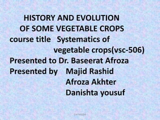 HISTORY AND EVOLUTION
OF SOME VEGETABLE CROPS
course title Systematics of
vegetable crops(vsc-506)
Presented to Dr. Baseerat Afroza
Presented by Majid Rashid
Afroza Akhter
Danishta yousuf
Dar Maajid
 