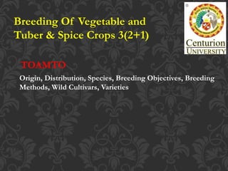 Breeding Of Vegetable and
Tuber & Spice Crops 3(2+1)
Origin, Distribution, Species, Breeding Objectives, Breeding
Methods, Wild Cultivars, Varieties
TOAMTO
 