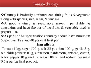 Chutney is basically a mixture containing fruits & vegetable
along with species, salt, sugar, & vinegar.
A good chutney is reasonable smooth, perishable &
appetizing and have flavour of the fruits & vegetable used in
preparation.
As per FSSAI specifications chutney should have minimum
50 per cent TSS and 40 per cent fruit part.
Ingredients
Tomato 1 kg, sugar 500 g, salt 25 g, onion 100 g, garlic 5 g,
red chilli powder 10 g, cinnamon, cardamom, aniseed, cumin,
black pepper 10 g each, vinegar 100 ml and sodium benzoate
0.5 g per kg final product.
Tomato chutney
 