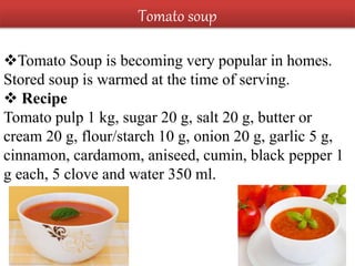 Tomato Soup is becoming very popular in homes.
Stored soup is warmed at the time of serving.
 Recipe
Tomato pulp 1 kg, sugar 20 g, salt 20 g, butter or
cream 20 g, flour/starch 10 g, onion 20 g, garlic 5 g,
cinnamon, cardamom, aniseed, cumin, black pepper 1
g each, 5 clove and water 350 ml.
Tomato soup
 