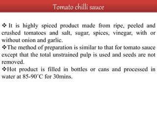 Tomato chilli sauce
 It is highly spiced product made from ripe, peeled and
crushed tomatoes and salt, sugar, spices, vinegar, with or
without onion and garlic.
The method of preparation is similar to that for tomato sauce
except that the total unstrained pulp is used and seeds are not
removed.
Hot product is filled in bottles or cans and processed in
water at 85-90˚C for 30mins.
 
