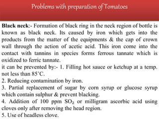 Problems with preparation of Tomatoes
Black neck:- Formation of black ring in the neck region of bottle is
known as black neck. Its caused by iron which gets into the
products from the matter of the equipments & the cap of crown
wall through the action of acetic acid. This iron come into the
contact with tannins in species forms ferrous tannate which is
oxidized to ferric tannate.
it can be prevented by:- 1. Filling hot sauce or ketchup at a temp.
not less than 85˚C.
2. Reducing contamination by iron.
3. Partial replacement of sugar by corn syrup or glucose syrup
which contain sulphur & prevent blacking.
4. Addition of 100 ppm SO₂ or milligram ascorbic acid using
cloves only after removing the head region.
5. Use of headless clove.
 