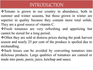 Tomato is grown in our country in abundance, both in
summer and winter seasons, but those grown in winter are
superior in quality because they contain more total solids.
They are a good source of vitamin C.
Fresh tomatoes are very refreshing and appetizing but
cannot be stored for a long period.
Often they are sold at distress prices during the peak harvest
season and nearly 25 per cent of the produce is spoiled due to
mishandling.
Such losses can be avoided by converting tomatoes into
delicious products. Large qualities of tomatoes are canned or
made into paste, puree, juice, ketchup and sauce.
INTRODUCTION
 