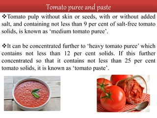 Tomato puree and paste
Tomato pulp without skin or seeds, with or without added
salt, and containing not less than 9 per cent of salt-free tomato
solids, is known as ‘medium tomato puree’.
It can be concentrated further to ‘heavy tomato puree’ which
contains not less than 12 per cent solids. If this further
concentrated so that it contains not less than 25 per cent
tomato solids, it is known as ‘tomato paste’.
 