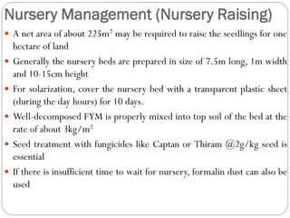 Nursery Management (Nursery Raising)
 A net area of about 225m2 may be required to raise the seedlings for one
hectare of land
 Generally the nursery beds are prepared in size of 7.5m long, 1m width
and 10-15cm height
 For solarization, cover the nursery bed with a transparent plastic sheet
(during the day hours) for 10 days.
 Well-decomposed FYM is properly mixed into top soil of the bed at the
rate of about 3kg/m2
 Seed treatment with fungicides like Captan or Thiram @2g/kg seed is
essential
 If there is insufficient time to wait for nursery, formalin dust can also be
used
 