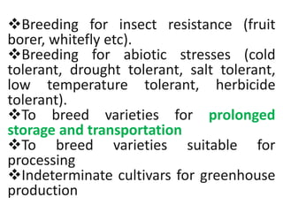 Breeding for insect resistance (fruit
borer, whitefly etc).
Breeding for abiotic stresses (cold
tolerant, drought tolerant, salt tolerant,
low temperature tolerant, herbicide
tolerant).
To breed varieties for prolonged
storage and transportation
To breed varieties suitable for
processing
Indeterminate cultivars for greenhouse
production
 