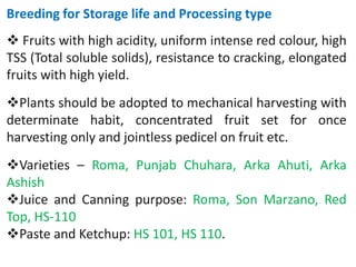 Breeding for Storage life and Processing type
 Fruits with high acidity, uniform intense red colour, high
TSS (Total soluble solids), resistance to cracking, elongated
fruits with high yield.
Plants should be adopted to mechanical harvesting with
determinate habit, concentrated fruit set for once
harvesting only and jointless pedicel on fruit etc.
Varieties – Roma, Punjab Chuhara, Arka Ahuti, Arka
Ashish
Juice and Canning purpose: Roma, Son Marzano, Red
Top, HS-110
Paste and Ketchup: HS 101, HS 110.
 