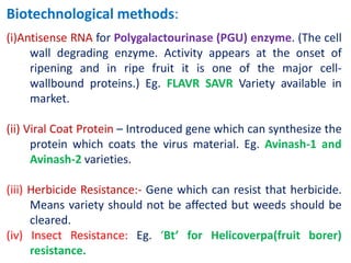 Biotechnological methods:
(i)Antisense RNA for Polygalactourinase (PGU) enzyme. (The cell
wall degrading enzyme. Activity appears at the onset of
ripening and in ripe fruit it is one of the major cell-
wallbound proteins.) Eg. FLAVR SAVR Variety available in
market.
(ii) Viral Coat Protein – Introduced gene which can synthesize the
protein which coats the virus material. Eg. Avinash-1 and
Avinash-2 varieties.
(iii) Herbicide Resistance:- Gene which can resist that herbicide.
Means variety should not be affected but weeds should be
cleared.
(iv) Insect Resistance: Eg. ‘Bt’ for Helicoverpa(fruit borer)
resistance.
 