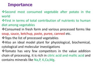 Importance
Second most consumed vegetable after potato in the
world
First in terms of total contribution of nutrients to human
diet among vegetables
Consumed in fresh form and various processed forms like
soup, sauce, ketchup, paste, puree, canned etc.
Tops the list of processed vegetables
Also an ideal model plant for physiological, biochemical,
cytological and molecular investigations
Tomato has very few competitors in the value addition
chain of processing. it is rich in citric acid and mallic acid and
contains minerals like Na,P, K,Ca,Mg.
 