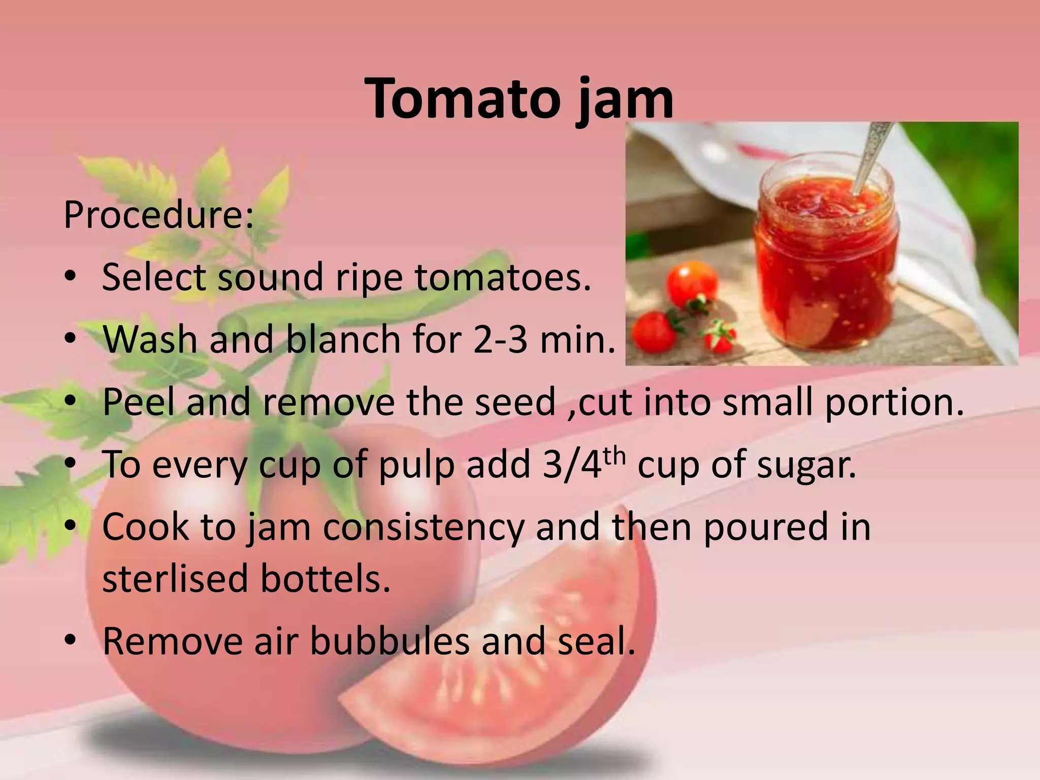 Tomato jam
Procedure:
• Select sound ripe tomatoes.
• Wash and blanch for 2-3 min.
• Peel and remove the seed ,cut into small portion.
• To every cup of pulp add 3/4th cup of sugar.
• Cook to jam consistency and then poured in
sterlised bottels.
• Remove air bubbules and seal.
 