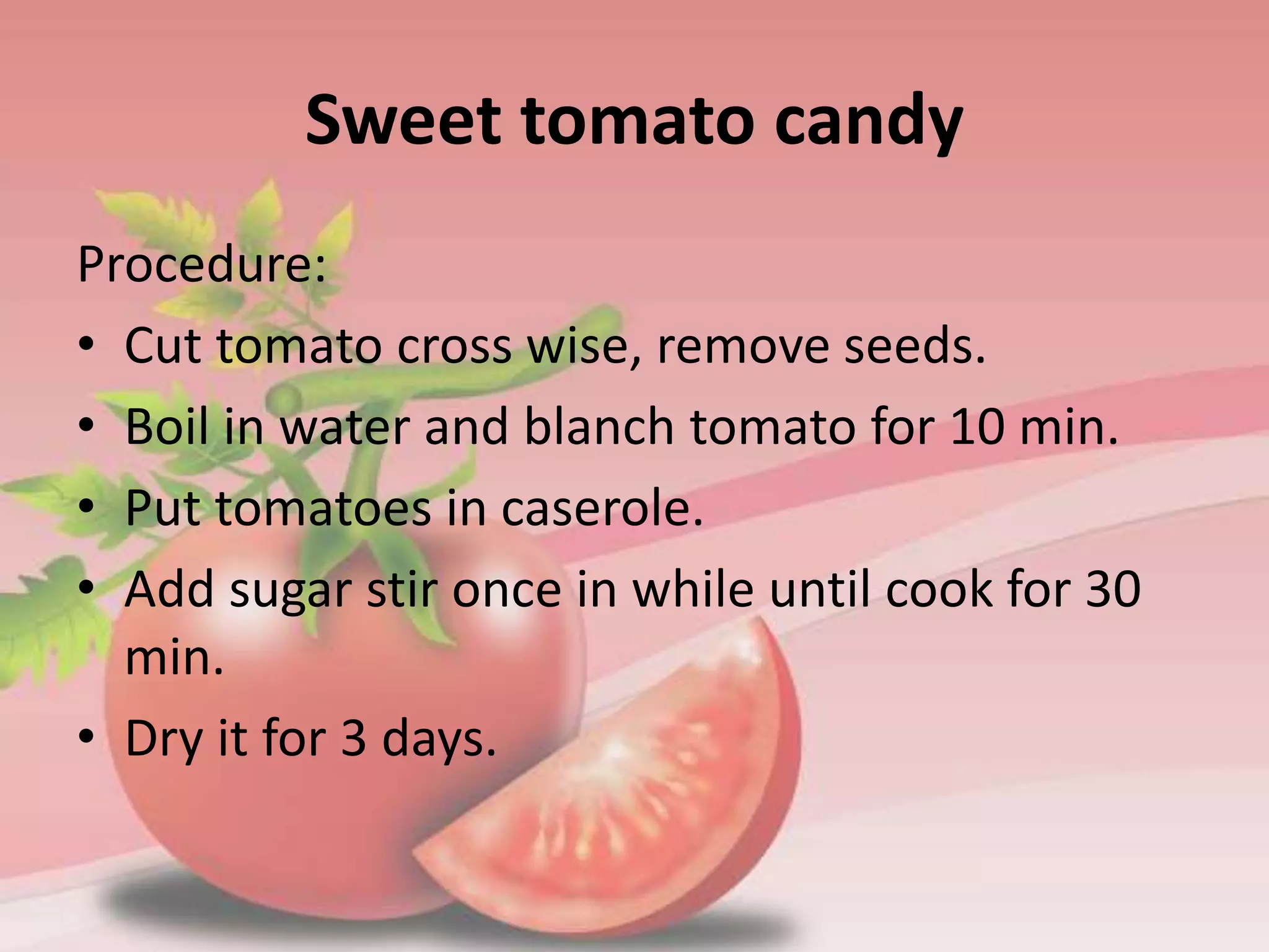 Sweet tomato candy
Procedure:
• Cut tomato cross wise, remove seeds.
• Boil in water and blanch tomato for 10 min.
• Put tomatoes in caserole.
• Add sugar stir once in while until cook for 30
min.
• Dry it for 3 days.
 