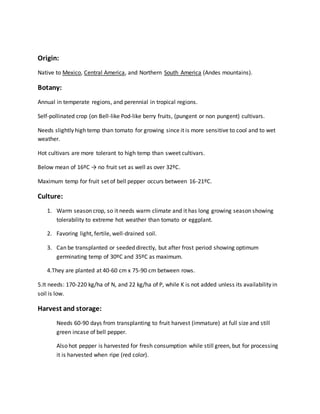 Origin:
Native to Mexico, Central America, and Northern South America (Andes mountains).
Botany:
Annual in temperate regions, and perennial in tropical regions.
Self-pollinated crop (on Bell-like Pod-like berry fruits, (pungent or non pungent) cultivars.
Needs slightly high temp than tomato for growing since it is more sensitive to cool and to wet
weather.
Hot cultivars are more tolerant to high temp than sweet cultivars.
Below mean of 16ºC → no fruit set as well as over 32ºC.
Maximum temp for fruit set of bell pepper occurs between 16-21ºC.
Culture:
1. Warm season crop, so it needs warm climate and it has long growing season showing
tolerability to extreme hot weather than tomato or eggplant.
2. Favoring light, fertile, well-drained soil.
3. Can be transplanted or seeded directly, but after frost period showing optimum
germinating temp of 30ºC and 35ºC as maximum.
4.They are planted at 40-60 cm x 75-90 cm between rows.
5.It needs: 170-220 kg/ha of N, and 22 kg/ha of P, while K is not added unless its availability in
soil is low.
Harvest and storage:
Needs 60-90 days from transplanting to fruit harvest (immature) at full size and still
green incase of bell pepper.
Also hot pepper is harvested for fresh consumption while still green, but for processing
it is harvested when ripe (red color).
 