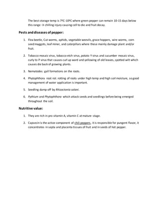 The best storage temp is 7ºC-10ºC where green pepper can remain 10-15 days below
this range → chilling injury causing cell to die and fruit decay.
Pests anddiseases of pepper:
1. Flea beetle, Cut worms, aphids, vegetable weevils, grace hoppers, wire worms, corn
seed maggots, leaf miner, and caterpillars where these mainly damage plant and/or
fruit.
2. Tobacco mosaic virus, tobacco etch virus, potato Y virus and cucumber mosaic virus,
curly to P virus that causes curl up ward and yellowing of old leaves, spotted wilt which
causes die back of growing plants.
3. Nematodes: gall formations on the roots.
4. Phytophthora root rot: rotting of roots under high temp and high soil moisture, so good
management of water application is important.
5. Seedling damp-off by Rhizoctonia solani.
6. Pythium and Phytophthora which attack seeds and seedlings before being emerged
throughout the soil.
Nutritive value:
1. They are rich in pro vitamin A, vitamin C at mature stage.
2. Capsecin is the active component of chili peppers, it is responsible for pungent flavor, it
concentrates in septa and placenta tissues of fruit and in seeds of hot pepper.
 