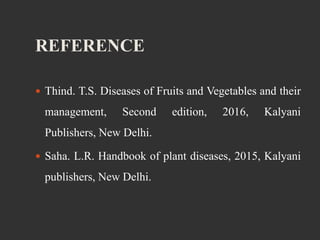 REFERENCE
 Thind. T.S. Diseases of Fruits and Vegetables and their
management, Second edition, 2016, Kalyani
Publishers, New Delhi.
 Saha. L.R. Handbook of plant diseases, 2015, Kalyani
publishers, New Delhi.
 