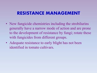 RESISTANCE MANAGEMENT
• New fungicide chemistries including the strobilurins
generally have a narrow mode of action and are prone
to the development of resistance by fungi; rotate these
with fungicides from different groups.
• Adequate resistance to early blight has not been
identified in tomato cultivars.
 