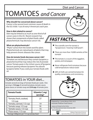 Diet and Cancer

TOMATOES and Cancer
 Why should I be concerned about cancer?
 Cancer is the second most common cause of death in
 the US. It kills 1 out of every 4 Americans each year.

 How is diet related to cancer?
 Diet may be linked to as much as one-third of all
 cancer cases in the US. Recent research has
 shown that components of plant foods called
 phytochemicals may decrease cancer risk.                  FAST FACTS...
 What are phytochemicals?                                         The scientific term for tomato is
 “Phyto” comes from the Greek word for plant.                     “lycopersicon,” meaning “wolf peach”.
 Phytochemicals are natural parts of plants that may
 help prevent chronic diseases like cancer.                       There are more than 10,000 varieties of the
                                                                  tomato!
 How do tomato foods decrease cancer risk?
 Tomatoes are red because they contain lycopene, a                The tomato is a cousin of the eggplant,
 phytochemical that may reduce the risk of prostate               potato, and red pepper.
 cancer. Tomato paste is the richest source of lycopene
                                                                  Never refrigerate fresh tomatoes because
 because pasting releases lycopene. You absorb
                                                                  cold temperatures reduce taste!
 lycopene better if you cook your tomato foods with
 oil.                                                             68% of chefs use canned tomatoes for
                                                                  quality, convenience, and consistency.


TOMATOES in YOUR diet...
Include several servings of tomato foods per week. One
serving is 1/2 cup of canned tomatoes, tomato sauce,
pizza sauce, or tomato soup and 3/4 cup of tomato juice.

   Tomato Foods                       Vitamin C mg/
                                         serving*
   Tomato, fresh, cooked,                       27
       1/2 cup                                             Prepared by J. Lynne Brown, Ph.D., R. D.
   Tomato, canned, 1/2 cup                      19         Associate Professor Food Science

   Tomato soup, 1/2 cup                         18          Layout and Design by Dave Varley
                                                           c The Pennsylvania State University 2004
   Tomato sauce, 1/2 cup                        16
   Pizza sauce, 1/2 cup                         12                                             College of Agricultural Sciences
  *Average milligrams per 1/2 cup tomato food                                 Agricultural Research and Cooperative Extension
 