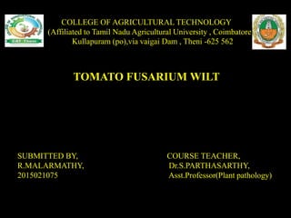 COLLEGE OF AGRICULTURAL TECHNOLOGY
(Affiliated to Tamil Nadu Agricultural University , Coimbatore
Kullapuram (po),via vaigai Dam , Theni -625 562
SUBMITTED BY, COURSE TEACHER,
R.MALARMATHY, Dr.S.PARTHASARTHY,
2015021075 Asst.Professor(Plant pathology)
TOMATO FUSARIUM WILT
 