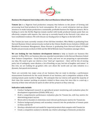  
	
  
Business	
  Development	
  Internship	
  with	
  a	
  Harvard	
  Business	
  School	
  Start-­‐Up	
  
	
  
Tomato	
   Jos	
   is	
   a	
   Nigerian	
   food	
   production	
   company	
   that	
   believes	
   in	
   the	
   power	
   of	
   farming	
   and	
  
processing	
   local	
   food	
   products	
   for	
   local	
   consumption.	
   We	
   are	
   a	
   social	
   enterprise	
   start-­‐up	
   whose	
  
mission	
  is	
  to	
  make	
  tomato	
  production	
  a	
  sustainable,	
  profitable	
  business	
  for	
  Nigerian	
  farmers.	
  We're	
  
looking	
  to	
  serve	
  the	
  $2.5bn	
  Nigerian	
  tomato	
  market	
  with	
  locally	
  produced	
  tomato	
  paste	
  that	
  can	
  
effectively	
  compete	
  with	
  imports.	
  Our	
  start-­‐up	
  is	
  currently	
  based	
  at	
  the	
  Harvard	
  i-­‐Lab,	
  where	
  we	
  
have	
  established	
  residence.	
  We	
  will	
  relocate	
  our	
  headquarters	
  to	
  Nigeria	
  in	
  the	
  fall	
  of	
  2014.	
  
	
  
The	
  Tomato	
  Jos	
  team	
  currently	
  consists	
  of	
  two	
  full-­‐time	
  members.	
  Mira	
  Mehta	
  is	
  graduating	
  from	
  
Harvard	
  Business	
  School	
  and	
  previously	
  worked	
  at	
  the	
  Clinton	
  Health	
  Access	
  Initiative	
  (CHAI)	
  and	
  
BlackRock	
   Investment	
   Management.	
   Shane	
   Kiernan	
   is	
   graduating	
   from	
   Harvard	
   School	
   of	
   Public	
  
Health	
  and	
  previously	
  worked	
  at	
  CHAI	
  and	
  the	
  Bill	
  &	
  Melinda	
  Gates	
  Foundation	
  amongst	
  others.	
  	
  	
  
	
  
We	
   are	
   looking	
   for	
   two	
   business	
   development	
   interns	
  to	
   help	
   us	
   launch	
   our	
   business	
   this	
  
summer.	
  In	
  May	
  2014,	
  our	
  business	
  idea	
  was	
  awarded	
  second	
  place	
  in	
  the	
  Harvard	
  Business	
  School	
  
New	
  Venture	
  Competition	
  -­‐	
  Social	
  Enterprise	
  Track,	
  and	
  now	
  we	
  are	
  preparing	
  to	
  operationalize	
  
our	
  idea.	
  We	
  want	
  to	
  give	
  our	
  interns	
  a	
  true	
  “start-­‐up”	
  experience	
  –	
  there	
  will	
  be	
  lots	
  of	
  moving	
  
parts,	
  lots	
  of	
  ambiguity,	
  some	
  ideation,	
  a	
  lot	
  of	
  hustling,	
  no	
  pay,	
  but	
  lots	
  of	
  laughter	
  and	
  ramen!	
  	
  In	
  
this	
   vein,	
   we	
   are	
   looking	
   for	
   go-­‐getters	
   who	
   care	
   about	
   the	
   world	
   and	
   can	
   take	
   initiative	
   in	
   a	
  
dynamic,	
  fast-­‐paced	
  environment.	
  	
  
	
  
There	
   are	
   currently	
   two	
   major	
   areas	
   of	
   our	
   business	
   that	
   we	
   want	
   to	
   develop:	
   a	
   performance	
  
measurement	
  framework	
  for	
  the	
  social	
  element	
  of	
  our	
  business,	
  and	
  a	
  competitive	
  analysis	
  of	
  the	
  
existing	
  tomato	
  paste	
  market	
  in	
  Nigeria.	
  	
  We	
  anticipate	
  that	
  our	
  interns	
  will	
  spend	
  the	
  majority	
  of	
  
their	
  time	
  this	
  summer	
  working	
  on	
  projects	
  related	
  to	
  these	
  areas,	
  but	
  since	
  this	
  is	
  a	
  start-­‐up,	
  a	
  
minority	
  of	
  their	
  time	
  will	
  also	
  be	
  spent	
  on	
  other	
  ad-­‐hoc	
  projects	
  as	
  they	
  come	
  up.	
  
	
  
Indicative	
  tasks	
  include:	
  	
  
• Conduct	
  background	
  research	
  on	
  agricultural	
  project	
  monitoring	
  and	
  evaluation	
  plans	
  for	
  
development	
  organizations	
  (USAID,	
  DFID,	
  etc.)	
  
• Draft	
  a	
  comprehensive	
  performance	
  evaluation	
  plan	
  for	
  Tomato	
  Jos,	
  with	
  key	
  metrics	
  for	
  
determining	
  project	
  success	
  
• Work	
  with	
  Co-­‐founders	
  to	
  determine	
  most	
  relevant	
  performance	
  metrics	
  for	
  Tomato	
  Jos	
  
• Perform	
  background	
  primary	
  and	
  secondary	
  research	
  into	
  the	
  production	
  of	
  tomato	
  paste	
  
in	
  China	
  and	
  the	
  US	
  
• Develop	
  a	
  detailed	
  unit	
  cost	
  model	
  for	
  imported	
  products	
  that	
  compete	
  with	
  Tomato	
  Jos	
  
• Create	
  a	
  competitive	
  analysis	
  to	
  identify	
  any	
  relative	
  advantages	
  of	
  domestic	
  production	
  	
  
	
  
	
  
 