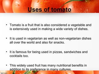 Uses of tomato
• Tomato is a fruit that is also considered a vegetable and
is extensively used in making a wide variety of dishes.
• It is used in vegetarian as well as non-vegetarian dishes
all over the world and also for snacks.
• It is famous for being used in pizzas, sandwiches and
cocktails too.
• This widely used fruit has many nutritional benefits in
addition to its preference in many cultures.
 
