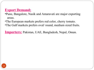 13
Export Demand:
•Pune, Bangalore, Nasik and Amaravati are major exporting
areas.
•The European markets prefers red color, cherry tomato.
•The Gulf markets prefers oval/ round, medium sized fruits.
Importers: Pakistan, UAE, Bangladesh, Nepal, Oman.
 