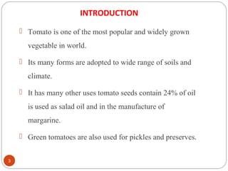 3
INTRODUCTION
 Tomato is one of the most popular and widely grown
vegetable in world.
 Its many forms are adopted to wide range of soils and
climate.
 It has many other uses tomato seeds contain 24% of oil
is used as salad oil and in the manufacture of
margarine.
 Green tomatoes are also used for pickles and preserves.
 