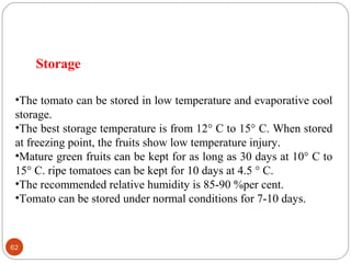 62
•The tomato can be stored in low temperature and evaporative cool
storage.
•The best storage temperature is from 12° C to 15° C. When stored
at freezing point, the fruits show low temperature injury.
•Mature green fruits can be kept for as long as 30 days at 10° C to
15° C. ripe tomatoes can be kept for 10 days at 4.5 ° C.
•The recommended relative humidity is 85-90 %per cent.
•Tomato can be stored under normal conditions for 7-10 days.
Storage
 