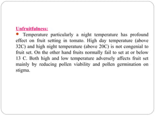 Unfruitfulness:
 Temperature particularly a night temperature has profound
effect on fruit setting in tomato. High day temperature (above
32C) and high night temperature (above 20C) is not congenial to
fruit set. On the other hand fruits normally fail to set at or below
13 C. Both high and low temperature adversely affects fruit set
mainly by reducing pollen viability and pollen germination on
stigma.
 