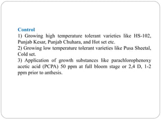 Control
1) Growing high temperature tolerant varieties like HS-102,
Punjab Kesar, Punjab Chuhara, and Hot set etc.
2) Growing low temperature tolerant varieties like Pusa Sheetal,
Cold set.
3) Application of growth substances like parachlorophenoxy
acetic acid (PCPA) 50 ppm at full bloom stage or 2,4 D, 1-2
ppm prior to anthesis.
 