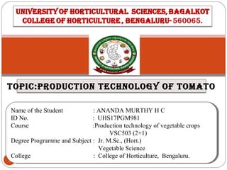 1
Name of the Student : ANANDA MURTHY H C
ID No. : UHS17PGM981
Course :Production technology of vegetable crops
VSC503 (2+1)
Degree Programme and Subject : Jr. M.Sc., (Hort.)
Vegetable Science
College : College of Horticulture, Bengaluru.
Name of the Student : ANANDA MURTHY H C
ID No. : UHS17PGM981
Course :Production technology of vegetable crops
VSC503 (2+1)
Degree Programme and Subject : Jr. M.Sc., (Hort.)
Vegetable Science
College : College of Horticulture, Bengaluru.
topic:production technology of tomato
 