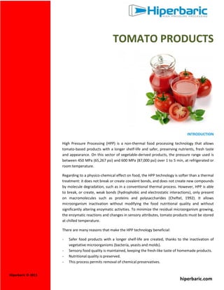 TOMATO PRODUCTS

INTRODUCTION
High Pressure Processing (HPP) is a non-thermal food processing technology that allows
tomato-based products with a longer shelf-life and safer, preserving nutrients, fresh taste
and appearance. On this sector of vegetable-derived products, the pressure range used is
between 450 MPa (65,267 psi) and 600 MPa (87,000 psi) over 1 to 5 min, at refrigerated or
room temperature.
Regarding to a physico-chemical effect on food, the HPP technology is softer than a thermal
treatment: it does not break or create covalent bonds, and does not create new compounds
by molecule degradation, such as in a conventional thermal process. However, HPP is able
to break, or create, weak bonds (hydrophobic and electrostatic interactions), only present
on macromolecules such as proteins and polysaccharides (Cheftel, 1992). It allows
microorganism inactivation without modifying the food nutritional quality and without
significantly altering enzymatic activities. To minimize the residual microorganism growing,
the enzymatic reactions and changes in sensory attributes, tomato products must be stored
at chilled temperature.
There are many reasons that make the HPP technology beneficial:
Hiperbaric © 2013

Safer food products with a longer shelf-life are created, thanks to the inactivation of
vegetative microorganisms (bacteria, yeasts and molds).
Sensory food quality is maintained, keeping the fresh-like taste of homemade products.
Nutritional quality is preserved.
This process permits removal of chemical preservatives.

hiperbaric.com

 