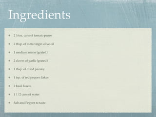 Ingredients
2 16oz. cans of tomato puree

2 tbsp. of extra virgin olive oil

1 medium onion (grated)

2 cloves of garlic (grated)

1 tbsp. of dried parsley

1 tsp. of red pepper ﬂakes

2 basil leaves

1 1/2 cans of water

Salt and Pepper to taste
 
