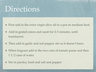 Directions
First add in the extra virgin olive oil to a pot on medium heat.

Add in grated onion and sauté for 2-3 minutes, until
translucent.

Then add in garlic and red pepper, stir so it doesn’t burn.

When fragrant add in the two cans of tomato puree and then
1 1/2 cans of water.

Stir in parsley, basil and salt and pepper.
 