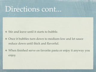 Directions cont...

 Stir and leave until it starts to bubble.

 Once it bubbles turn down to medium-low and let sauce
 reduce down until thick and ﬂavorful.

 When ﬁnished serve on favorite pasta or enjoy it anyway you
 enjoy.
 