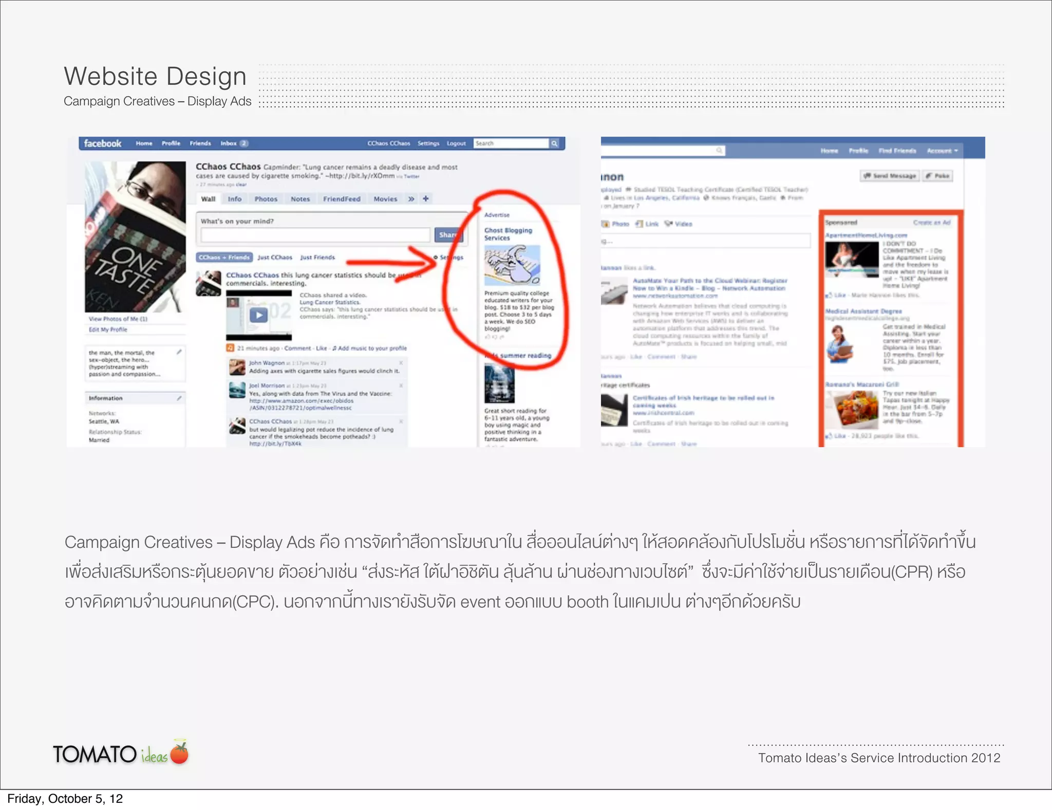 Website Design
          Campaign Creatives – Display Ads




          Campaign Creatives – Display Ads คือ การจัดทำสือการโฆษณาใน สื่อออนไลนตางๆ ใหสอดคลองกับโปรโมชั่น หรือรายการที่ไดจัดทำขึ้น
          เพื่อสงเสริมหรือกระตุนยอดขาย ตัวอยางเชน “สงระหัส ใตฝาอิชิตัน ลุนลาน ผานชองทางเวบไซต” ซึ่งจะมีคาใชจายเปนรายเดือน(CPR) หรือ
          อาจคิดตามจำนวนคนกด(CPC). นอกจากนี้ทางเรายังรับจัด event ออกแบบ booth ในแคมเปน ตางๆอีกดวยครับ




                                                                                                                 Tomato Ideas’s Service Introduction 2012

Friday, October 5, 12
 