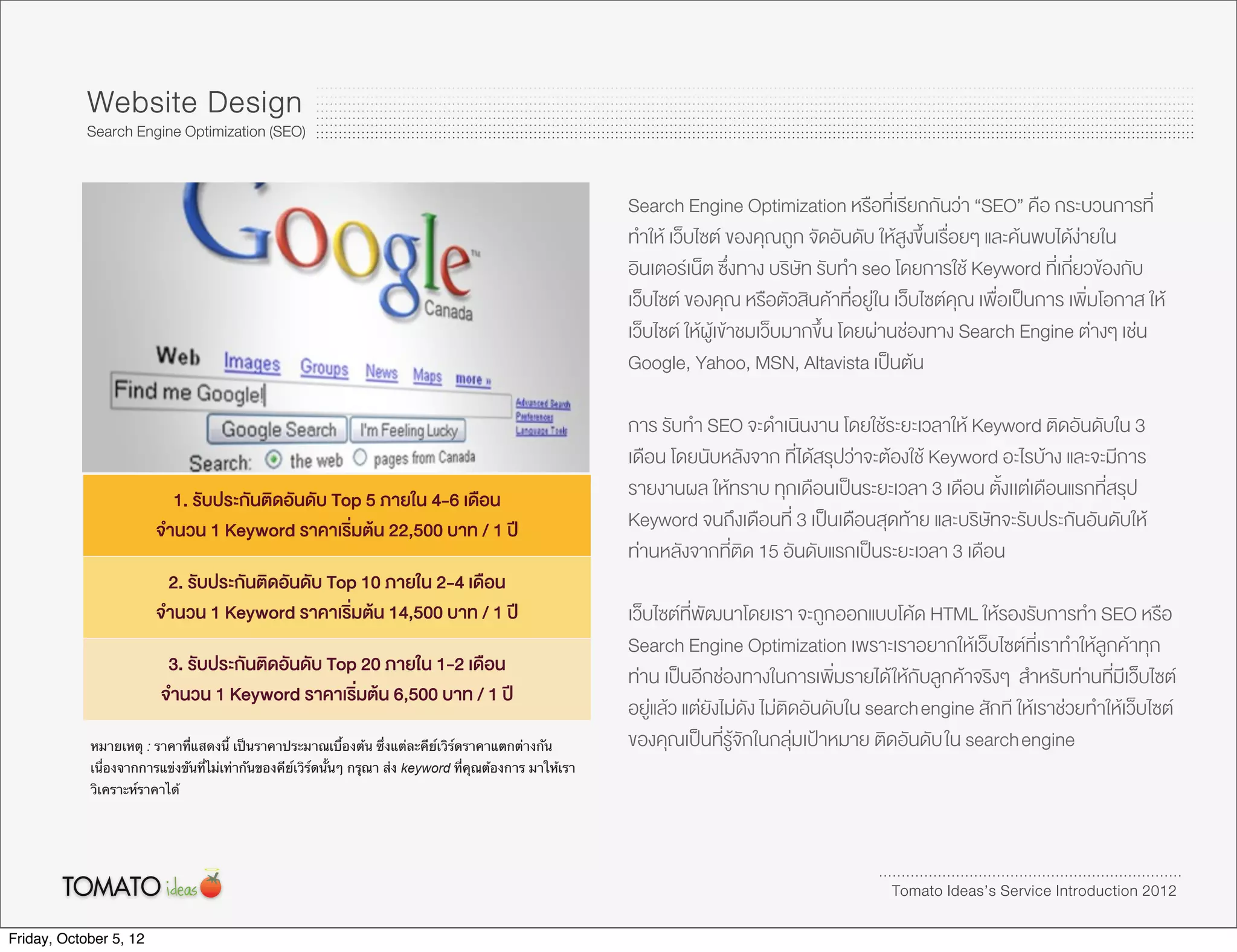 Website Design
            Search Engine Optimization (SEO)


                                                                                                          Search Engine Optimization หรือที่เรียกกันวา “SEO” คือ กระบวนการที่
                                                                                                          ทำให เว็บไซต ของคุณถูก จัดอันดับ ใหสูงขึ้นเรื่อยๆ และคนพบไดงายใน
                                                                                                          อินเตอรเน็ต ซึ่งทาง บริษัท รับทำ seo โดยการใช Keyword ที่เกี่ยวของกับ
                                                                                                          เว็บไซต ของคุณ หรือตัวสินคาที่อยูใน เว็บไซตคุณ เพื่อเปนการ เพิ่มโอกาส ให
                                                                                                          เว็บไซต ใหผูเขาชมเว็บมากขึ้น โดยผานชองทาง Search Engine ตางๆ เชน
                                                                                                          Google, Yahoo, MSN, Altavista เปนตน

                                                                                                          การ รับทำ SEO จะดำเนินงาน โดยใชระยะเวลาให Keyword ติดอันดับใน 3
                                                                                                          เดือน โดยนับหลังจาก ที่ไดสรุปวาจะตองใช Keyword อะไรบาง และจะมีการ
                          1. รับประกันติดอันดับ Top 5 ภายใน 4-6 เดือน                                     รายงานผล ใหทราบ ทุกเดือนเปนระยะเวลา 3 เดือน ตั้งเเตเดือนแรกที่สรุป
                        จำนวน 1 Keyword ราคาเริ่มตน 22,500 บาท / 1 ป                                    Keyword จนถึงเดือนที่ 3 เปนเดือนสุดทาย และบริษัทจะรับประกันอันดับให
                                                                                                          ทานหลังจากที่ติด 15 อันดับแรกเปนระยะเวลา 3 เดือน
                         2. รับประกันติดอันดับ Top 10 ภายใน 2-4 เดือน
                        จำนวน 1 Keyword ราคาเริ่มตน 14,500 บาท / 1 ป                                    เว็บไซตที่พัฒนาโดยเรา จะถูกออกแบบโคด HTML ใหรองรับการทำ SEO หรือ
                                                                                                          Search Engine Optimization เพราะเราอยากใหเว็บไซตที่เราทำใหลูกคาทุก
                          3. รับประกันติดอันดับ Top 20 ภายใน 1-2 เดือน
                                                                                                          ทาน เปนอีกชองทางในการเพิ่มรายได ใหกับลูกคาจริงๆ สำหรับทานที่มีเว็บไซต
                         จำนวน 1 Keyword ราคาเริ่มตน 6,500 บาท / 1 ป
                                                                                                          อยูแลว แตยังไมดัง ไมติดอันดับใน search engine สักที ใหเราชวยทำใหเว็บไซต
            หมายเหตุ : ราคาที่แสดงนี้ เป็นราคาประมาณเบื้องต้น ซึ่งแต่ละคีย์เวิร์ดราคาแตกต่างกัน           ของคุณเปนที่รูจักในกลุมเปาหมาย ติดอันดับ ใน search engine
            เนื่องจากการแข่งขันที่ไม่เท่ากันของคีย์เวิร์ดนั้นๆ กรุณา ส่ง keyword ที่คุณต้องการ มาให้เรา
            วิเคราะห์ราคาได้




                                                                                                                                                Tomato Ideas’s Service Introduction 2012

Friday, October 5, 12
 
